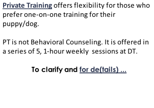 Private Training offers flexibility for those who prefer one-on-one training for their puppy/dog.   PT is not Behavioral Counseling. It is offered in a series of 5, 1-hour weekly  sessions at DT.                        To clarify and for de(tails) ...
